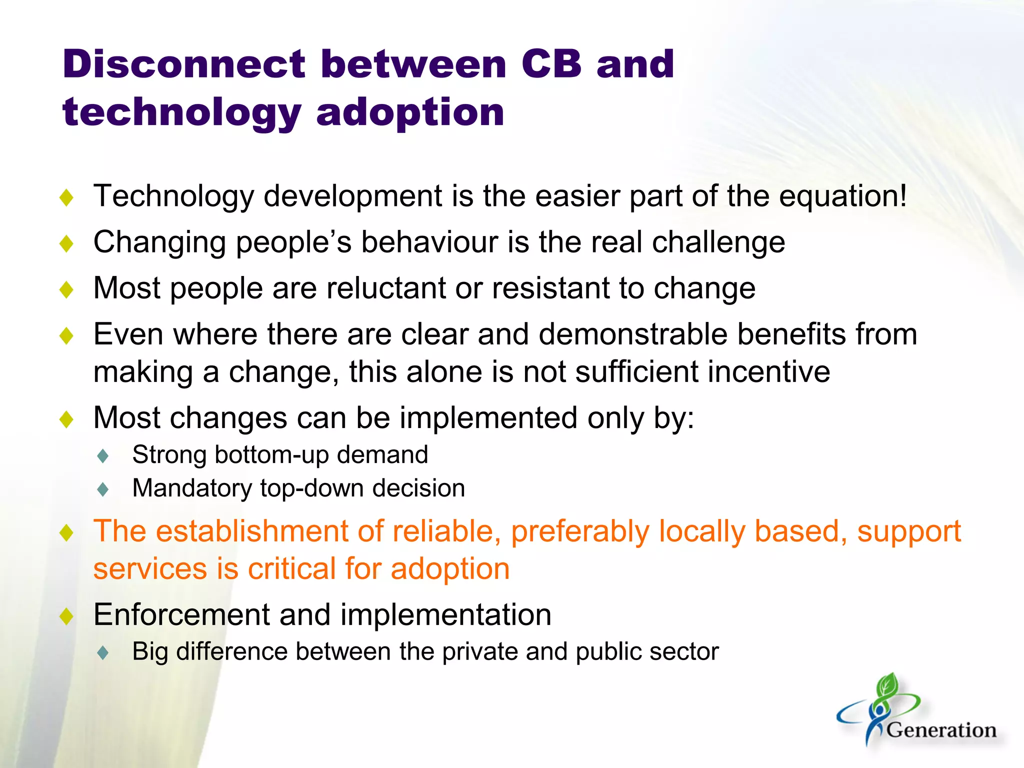 ♦ 
Technology development is the easier part of the equation! 
♦ 
Changing people’s behaviour is the real challenge 
♦ 
Most people are reluctant or resistant to change 
♦ 
Even where there are clear and demonstrable benefits from making a change, this alone is not sufficient incentive 
♦ 
Most changes can be implemented only by: 
♦ 
Strong bottom-up demand 
♦ 
Mandatory top-down decision 
♦ 
The establishment of reliable, preferably locally based, support services is critical for adoption 
♦ 
Enforcement and implementation 
♦ 
Big difference between the private and public sector 
Disconnect between CB and technology adoption  