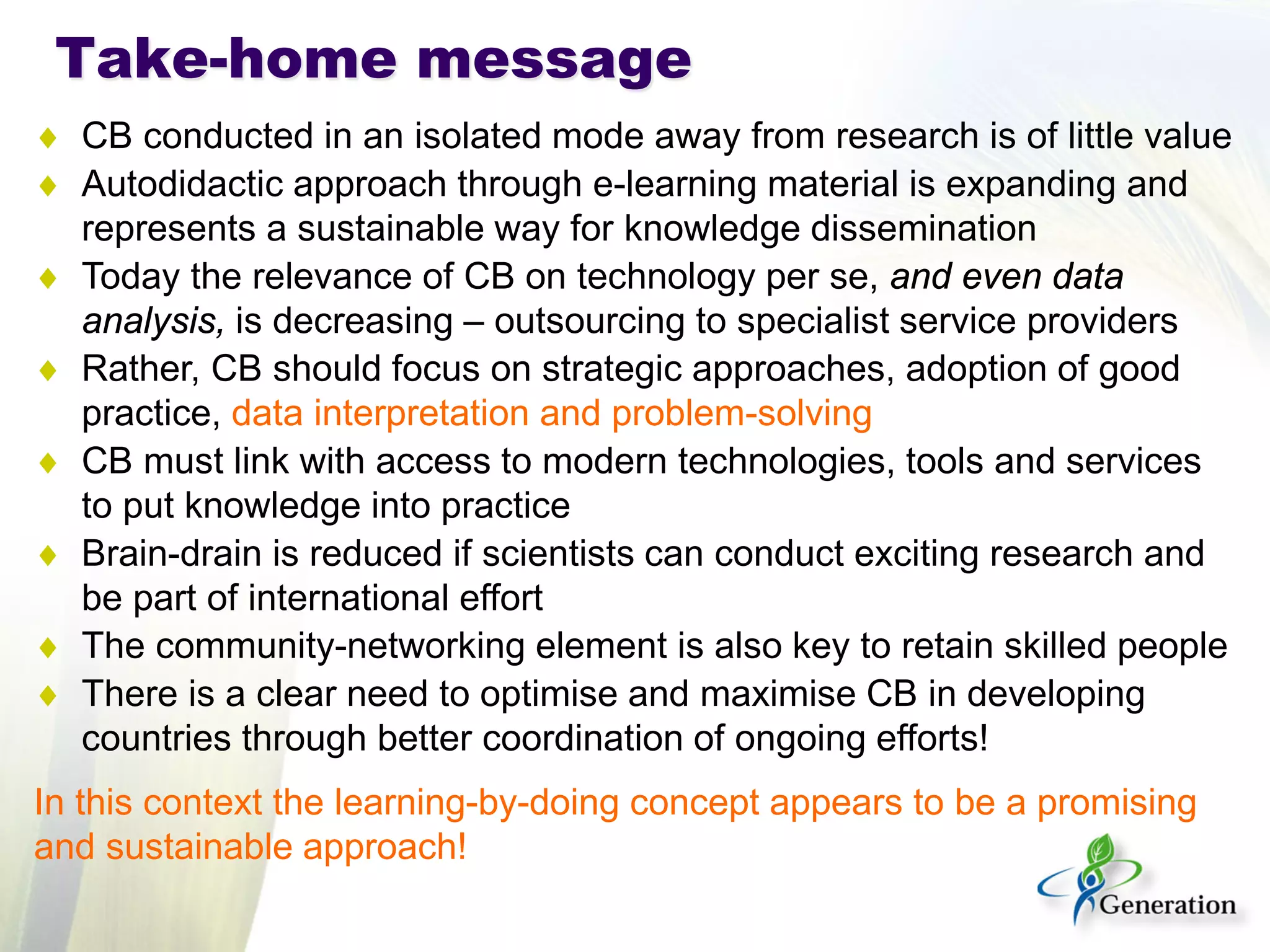 Take-home message 
♦ 
CB conducted in an isolated mode away from research is of little value 
♦ 
Autodidactic approach through e-learning material is expanding and represents a sustainable way for knowledge dissemination 
♦ 
Today the relevance of CB on technology per se, and even data analysis, is decreasing – outsourcing to specialist service providers 
♦ 
Rather, CB should focus on strategic approaches, adoption of good practice, data interpretation and problem-solving 
♦ 
CB must link with access to modern technologies, tools and services to put knowledge into practice 
♦ 
Brain-drain is reduced if scientists can conduct exciting research and be part of international effort 
♦ 
The community-networking element is also key to retain skilled people 
♦ 
There is a clear need to optimise and maximise CB in developing countries through better coordination of ongoing efforts! 
In this context the learning-by-doing concept appears to be a promising and sustainable approach!  
