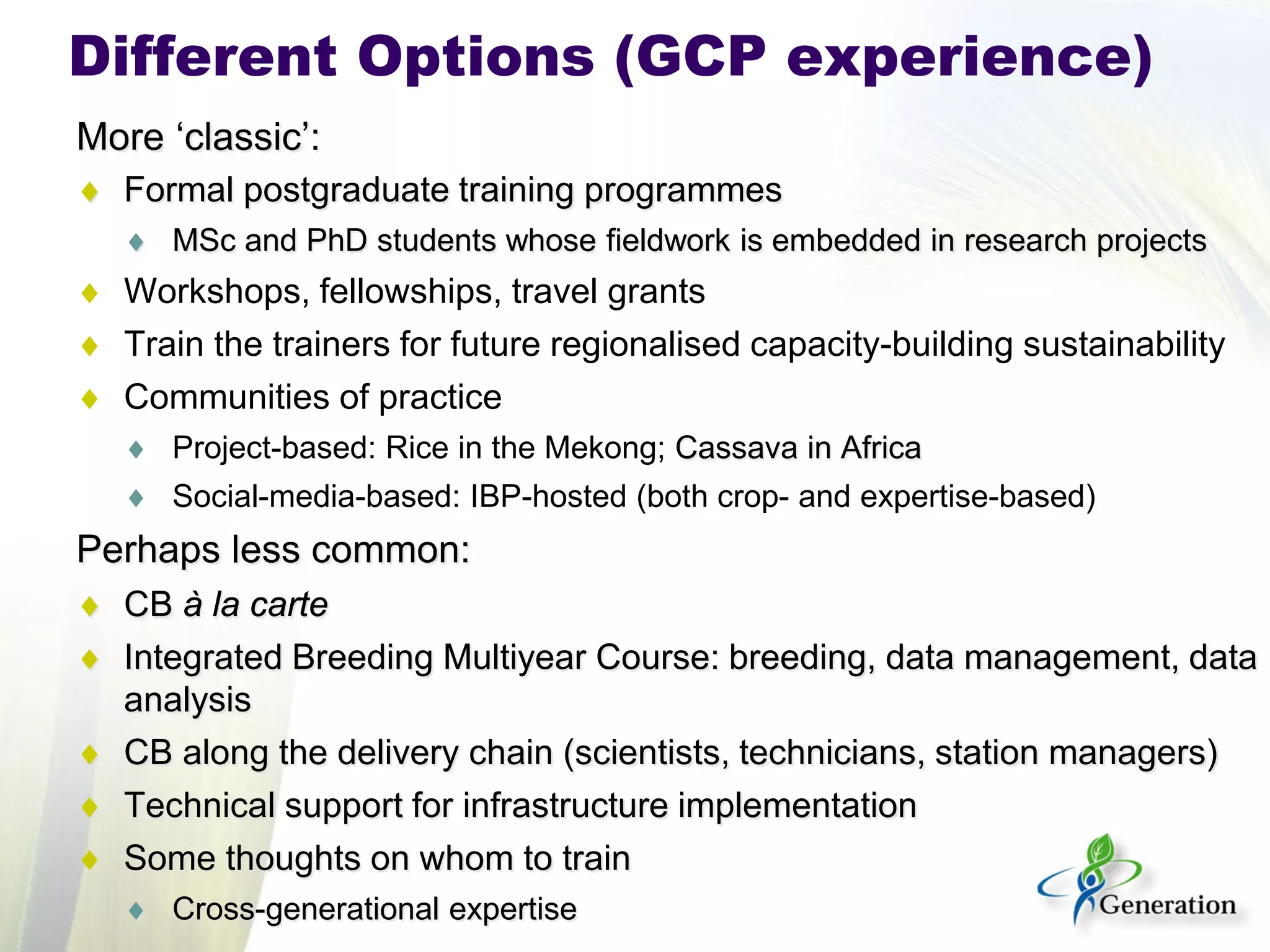 More ‘classic’: 
♦ 
Formal postgraduate training programmes 
♦ 
MSc and PhD students whose fieldwork is embedded in research projects 
♦ 
Workshops, fellowships, travel grants 
♦ 
Train the trainers for future regionalised capacity-building sustainability 
♦ 
Communities of practice 
♦ 
Project-based: Rice in the Mekong; Cassava in Africa 
♦ 
Social-media-based: IBP-hosted (both crop- and expertise-based) 
Perhaps less common: 
♦ 
CB à la carte 
♦ 
Integrated Breeding Multiyear Course: breeding, data management, data analysis 
♦ 
CB along the delivery chain (scientists, technicians, station managers) 
♦ 
Technical support for infrastructure implementation 
♦ 
Some thoughts on whom to train 
♦ 
Cross-generational expertise 
Different Options (GCP experience)  