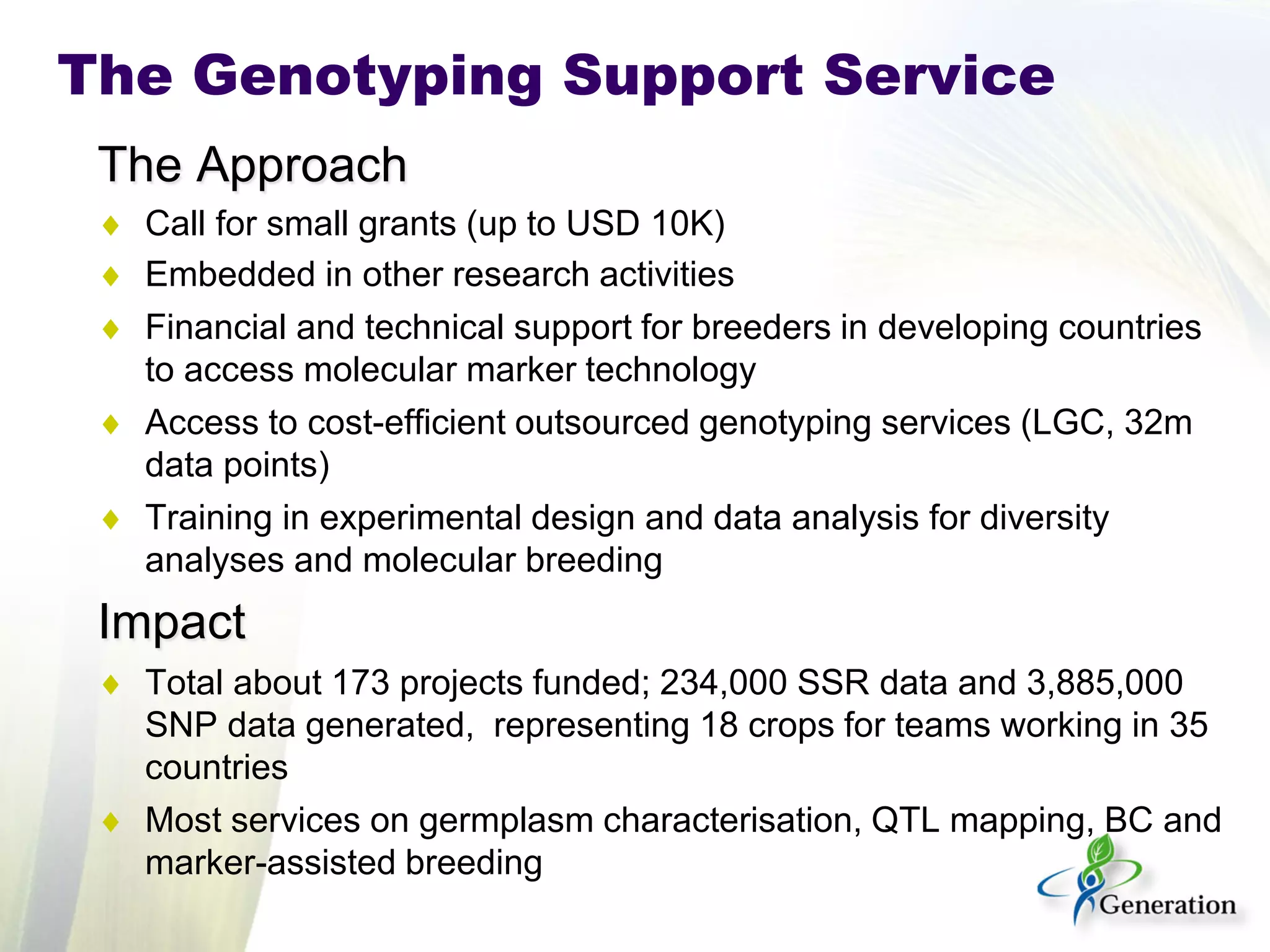 The Approach 
♦ 
Call for small grants (up to USD 10K) 
♦ 
Embedded in other research activities 
♦ 
Financial and technical support for breeders in developing countries to access molecular marker technology 
♦ 
Access to cost-efficient outsourced genotyping services (LGC, 32m data points) 
♦ 
Training in experimental design and data analysis for diversity analyses and molecular breeding 
Impact 
♦ 
Total about 173 projects funded; 234,000 SSR data and 3,885,000 SNP data generated, representing 18 crops for teams working in 35 countries 
♦ 
Most services on germplasm characterisation, QTL mapping, BC and marker-assisted breeding 
The Genotyping Support Service  