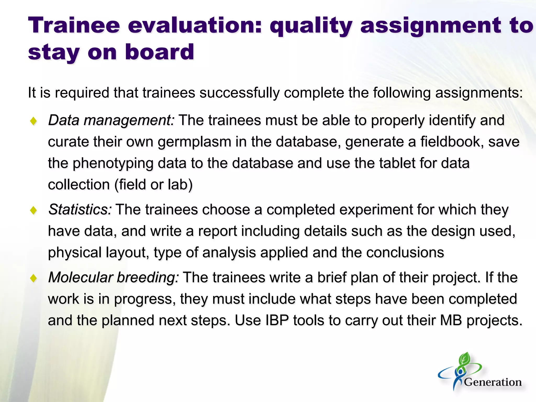It is required that trainees successfully complete the following assignments: 
♦ 
Data management: The trainees must be able to properly identify and curate their own germplasm in the database, generate a fieldbook, save the phenotyping data to the database and use the tablet for data collection (field or lab) 
♦ 
Statistics: The trainees choose a completed experiment for which they have data, and write a report including details such as the design used, physical layout, type of analysis applied and the conclusions 
♦ 
Molecular breeding: The trainees write a brief plan of their project. If the work is in progress, they must include what steps have been completed and the planned next steps. Use IBP tools to carry out their MB projects. 
Trainee evaluation: quality assignment to stay on board  