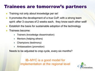 Trainees are tomorrow’s partners 
♦ 
Training not only about knowledge per se! 
♦ 
It promotes the development of a true CoP, with a strong team spirit: after 3 courses of 2 weeks each, they know each other well! 
♦ 
Establish the basis for sustainable adoption of the technology 
♦ 
Trainees become: 
♦ 
Trainers (knowledge dissemination) 
♦ 
Mentors (helping others) 
♦ 
Champions (testimony) 
♦ 
Ambassadors (promotion) 
Needs to be adjusted to crop cycle, every six months? 
IB–MYC is a good model for implementation at the regional level  