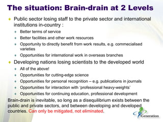 ♦ 
Public sector losing staff to the private sector and international institutions in-country : 
♦ 
Better terms of service 
♦ 
Better facilities and other work resources 
♦ 
Opportunity to directly benefit from work results, e.g. commecialised varieties 
♦ 
Opportunities for international work in overseas branches 
♦ 
Developing nations losing scientists to the developed world 
♦ 
All of the above! 
♦ 
Opportunities for cutting-edge science 
♦ 
Opportunities for personal recognition – e.g. publications in journals 
♦ 
Opportunities for interaction with ‘professional heavy-weights’ 
♦ 
Opportunities for continuing education, professional development 
Brain-drain is inevitable, so long as a disequilibrium exists between the public and private sectors, and between developing and developed countries. Can only be mitigated, not eliminated. 
The situation: Brain-drain at 2 Levels  