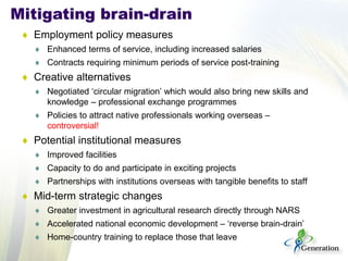 ♦ 
Employment policy measures 
♦ 
Enhanced terms of service, including increased salaries 
♦ 
Contracts requiring minimum periods of service post-training 
♦ 
Creative alternatives 
♦ 
Negotiated ‘circular migration’ which would also bring new skills and knowledge – professional exchange programmes 
♦ 
Policies to attract native professionals working overseas – controversial! 
♦ 
Potential institutional measures 
♦ 
Improved facilities 
♦ 
Capacity to do and participate in exciting projects 
♦ 
Partnerships with institutions overseas with tangible benefits to staff 
♦ 
Mid-term strategic changes 
♦ 
Greater investment in agricultural research directly through NARS 
♦ 
Accelerated national economic development – ‘reverse brain-drain’ 
♦ 
Home-country training to replace those that leave 
Mitigating brain-drain  