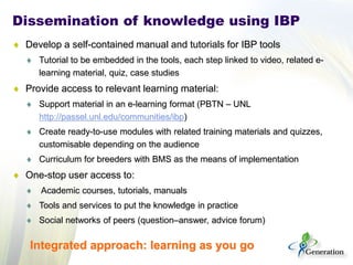 Dissemination of knowledge using IBP 
♦ 
Develop a self-contained manual and tutorials for IBP tools 
♦ 
Tutorial to be embedded in the tools, each step linked to video, related e- learning material, quiz, case studies 
♦ 
Provide access to relevant learning material: 
♦ 
Support material in an e-learning format (PBTN – UNL http://passel.unl.edu/communities/ibp) 
♦ 
Create ready-to-use modules with related training materials and quizzes, customisable depending on the audience 
♦ 
Curriculum for breeders with BMS as the means of implementation 
♦ 
One-stop user access to: 
♦ 
Academic courses, tutorials, manuals 
♦ 
Tools and services to put the knowledge in practice 
♦ 
Social networks of peers (question–answer, advice forum) 
Integrated approach: learning as you go  