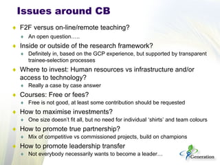 ♦ 
F2F versus on-line/remote teaching? 
♦ 
An open question….. 
♦ 
Inside or outside of the research framework? 
♦ 
Definitely in, based on the GCP experience, but supported by transparent trainee-selection processes 
♦ 
Where to invest: Human resources vs infrastructure and/or access to technology? 
♦ 
Really a case by case answer 
♦ 
Courses: Free or fees? 
♦ 
Free is not good, at least some contribution should be requested 
♦ 
How to maximise investments? 
♦ 
One size doesn’t fit all, but no need for individual ‘shirts’ and team colours 
♦ 
How to promote true partnership? 
♦ 
Mix of competitive vs commissioned projects, build on champions 
♦ 
How to promote leadership transfer 
♦ 
Not everybody necessarily wants to become a leader… 
Issues around CB  