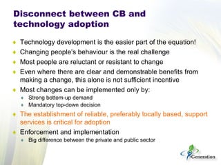♦ 
Technology development is the easier part of the equation! 
♦ 
Changing people’s behaviour is the real challenge 
♦ 
Most people are reluctant or resistant to change 
♦ 
Even where there are clear and demonstrable benefits from making a change, this alone is not sufficient incentive 
♦ 
Most changes can be implemented only by: 
♦ 
Strong bottom-up demand 
♦ 
Mandatory top-down decision 
♦ 
The establishment of reliable, preferably locally based, support services is critical for adoption 
♦ 
Enforcement and implementation 
♦ 
Big difference between the private and public sector 
Disconnect between CB and technology adoption  