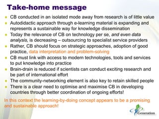 Take-home message 
♦ 
CB conducted in an isolated mode away from research is of little value 
♦ 
Autodidactic approach through e-learning material is expanding and represents a sustainable way for knowledge dissemination 
♦ 
Today the relevance of CB on technology per se, and even data analysis, is decreasing – outsourcing to specialist service providers 
♦ 
Rather, CB should focus on strategic approaches, adoption of good practice, data interpretation and problem-solving 
♦ 
CB must link with access to modern technologies, tools and services to put knowledge into practice 
♦ 
Brain-drain is reduced if scientists can conduct exciting research and be part of international effort 
♦ 
The community-networking element is also key to retain skilled people 
♦ 
There is a clear need to optimise and maximise CB in developing countries through better coordination of ongoing efforts! 
In this context the learning-by-doing concept appears to be a promising and sustainable approach!  