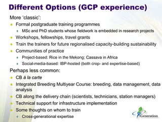 More ‘classic’: 
♦ 
Formal postgraduate training programmes 
♦ 
MSc and PhD students whose fieldwork is embedded in research projects 
♦ 
Workshops, fellowships, travel grants 
♦ 
Train the trainers for future regionalised capacity-building sustainability 
♦ 
Communities of practice 
♦ 
Project-based: Rice in the Mekong; Cassava in Africa 
♦ 
Social-media-based: IBP-hosted (both crop- and expertise-based) 
Perhaps less common: 
♦ 
CB à la carte 
♦ 
Integrated Breeding Multiyear Course: breeding, data management, data analysis 
♦ 
CB along the delivery chain (scientists, technicians, station managers) 
♦ 
Technical support for infrastructure implementation 
♦ 
Some thoughts on whom to train 
♦ 
Cross-generational expertise 
Different Options (GCP experience)  