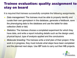 It is required that trainees successfully complete the following assignments: 
♦ 
Data management: The trainees must be able to properly identify and curate their own germplasm in the database, generate a fieldbook, save the phenotyping data to the database and use the tablet for data collection (field or lab) 
♦ 
Statistics: The trainees choose a completed experiment for which they have data, and write a report including details such as the design used, physical layout, type of analysis applied and the conclusions 
♦ 
Molecular breeding: The trainees write a brief plan of their project. If the work is in progress, they must include what steps have been completed and the planned next steps. Use IBP tools to carry out their MB projects. 
Trainee evaluation: quality assignment to stay on board  