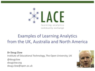 Examples of Learning Analytics 
from the UK, Australia and North America 
Dr Doug Clow 
Institute of Educational Technology, The Open University, UK 
@dougclow 
dougclow.org 
doug.clow@open.ac.uk 
 
