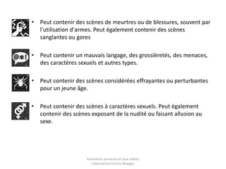 • Peut contenir des scènes de meurtres ou de blessures, souvent par 
l'utilisation d'armes. Peut également contenir des scènes 
sanglantes ou gores 
• Peut contenir un mauvais langage, des grossièretés, des menaces, 
des caractères sexuels et autres types. 
• Peut contenir des scènes considérées effrayantes ou perturbantes 
pour un jeune âge. 
• Peut contenir des scènes à caractères sexuels. Peut également 
contenir des scènes exposant de la nudité ou faisant allusion au 
sexe. 
Animation jeunesse et jeux vidéos 
Cybercentre Centre Mauges 
 