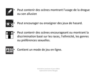 • Peut contenir des scènes montrant l'usage de la drogue 
ou son allusion 
• Peut encourager ou enseigner des jeux de hasard. 
• Peut contenir des scènes encourageant ou montrant la 
discrimination basé sur les races, l'ethnicité, les genres 
ou préférences sexuelles. 
• Contient un mode de jeu en-ligne. 
Animation jeunesse et jeux vidéos 
Cybercentre Centre Mauges 
 