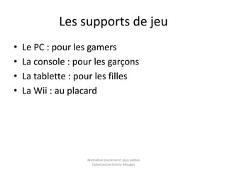 Les supports de jeu 
• Le PC : pour les gamers 
• La console : pour les garçons 
• La tablette : pour les filles 
• La Wii : au placard 
Animation jeunesse et jeux vidéos 
Cybercentre Centre Mauges 
 