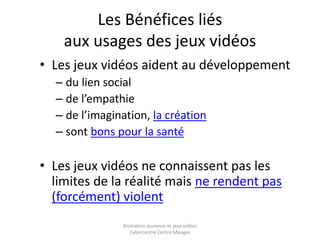Les Bénéfices liés 
aux usages des jeux vidéos 
• Les jeux vidéos aident au développement 
– du lien social 
– de l’empathie 
– de l’imagination, la création 
– sont bons pour la santé 
• Les jeux vidéos ne connaissent pas les 
limites de la réalité mais ne rendent pas 
(forcément) violent 
Animation jeunesse et jeux vidéos 
Cybercentre Centre Mauges 
 