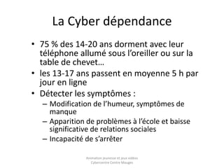 La Cyber dépendance 
• 75 % des 14-20 ans dorment avec leur 
téléphone allumé sous l’oreiller ou sur la 
table de chevet… 
• les 13-17 ans passent en moyenne 5 h par 
jour en ligne 
• Détecter les symptômes : 
– Modification de l’humeur, symptômes de 
manque 
– Apparition de problèmes à l’école et baisse 
significative de relations sociales 
– Incapacité de s’arrêter 
Animation jeunesse et jeux vidéos 
Cybercentre Centre Mauges 
 