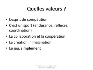 Quelles valeurs ? 
• L’esprit de compétition 
• C’est un sport (endurance, reflexes, 
coordination) 
• La collaboration et la coopération 
• La création, l’imagination 
• Le jeu, simplement 
Animation jeunesse et jeux vidéos 
Cybercentre Centre Mauges 
 