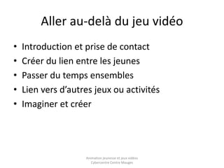 Aller au-delà du jeu vidéo 
• Introduction et prise de contact 
• Créer du lien entre les jeunes 
• Passer du temps ensembles 
• Lien vers d’autres jeux ou activités 
• Imaginer et créer 
Animation jeunesse et jeux vidéos 
Cybercentre Centre Mauges 
 
