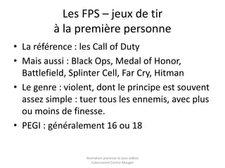 Les FPS – jeux de tir 
à la première personne 
• La référence : les Call of Duty 
• Mais aussi : Black Ops, Medal of Honor, 
Battlefield, Splinter Cell, Far Cry, Hitman 
• Le genre : violent, dont le principe est souvent 
assez simple : tuer tous les ennemis, avec plus 
ou moins de finesse. 
• PEGI : généralement 16 ou 18 
Animation jeunesse et jeux vidéos 
Cybercentre Centre Mauges 
 
