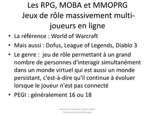 Les RPG, MOBA et MMOPRG 
Jeux de rôle massivement multi-joueurs 
en ligne 
• La référence : World of Warcraft 
• Mais aussi : Dofus, League of Legends, Diablo 3 
• Le genre : jeu de rôle permettant à un grand 
nombre de personnes d'interagir simultanément 
dans un monde virtuel qui est aussi un monde 
persistant, c'est-à-dire qu'il continue à évoluer 
lorsque le joueur n'est pas connecté 
• PEGI : généralement 16 ou 18 
Animation jeunesse et jeux vidéos 
Cybercentre Centre Mauges 
 
