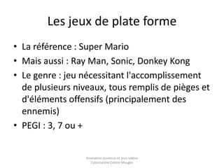 Les jeux de plate forme 
• La référence : Super Mario 
• Mais aussi : Ray Man, Sonic, Donkey Kong 
• Le genre : jeu nécessitant l'accomplissement 
de plusieurs niveaux, tous remplis de pièges et 
d'éléments offensifs (principalement des 
ennemis) 
• PEGI : 3, 7 ou + 
Animation jeunesse et jeux vidéos 
Cybercentre Centre Mauges 
 