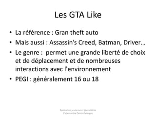 Les GTA Like 
• La référence : Gran theft auto 
• Mais aussi : Assassin’s Creed, Batman, Driver… 
• Le genre : permet une grande liberté de choix 
et de déplacement et de nombreuses 
interactions avec l'environnement 
• PEGI : généralement 16 ou 18 
Animation jeunesse et jeux vidéos 
Cybercentre Centre Mauges 
 