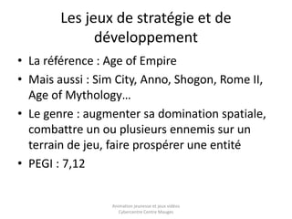 Les jeux de stratégie et de 
développement 
• La référence : Age of Empire 
• Mais aussi : Sim City, Anno, Shogon, Rome II, 
Age of Mythology… 
• Le genre : augmenter sa domination spatiale, 
combattre un ou plusieurs ennemis sur un 
terrain de jeu, faire prospérer une entité 
• PEGI : 7,12 
Animation jeunesse et jeux vidéos 
Cybercentre Centre Mauges 
 