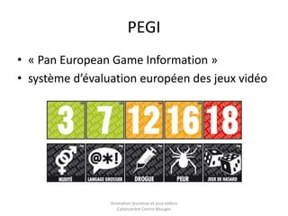 PEGI 
• « Pan European Game Information » 
• système d’évaluation européen des jeux vidéo 
Animation jeunesse et jeux vidéos 
Cybercentre Centre Mauges 
 