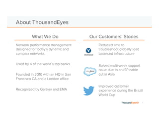 1 
About ThousandEyes 
What We Do Our Customers’ Stories 
Network performance management 
designed for today’s dynamic and 
complex networks 
Used by 4 of the world’s top banks 
Founded in 2010 with an HQ in San 
Francisco CA and a London office 
Recognized by Gartner and EMA 
Reduced time to 
troubleshoot globally load 
balanced infrastructure 
Solved multi-week support 
issue due to an ISP cable 
cut in Asia 
Improved customer 
experience during the Brazil 
World Cup 
 