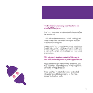 13 
Few traditional fundraising record systems 
are actually CRM systems. 
That’s not surprising as most were invented before 
the era of CRM. 
Donor databases like ThankQ, Donor Strategy and 
The Raiser’s Edge are essentially highly featured 
lists of donors and gifts. 
CRM systems like Microsoft Dynamics, Salesforce 
and Blackbaud CRM are platforms that enable you 
to work with a single set of data across your whole 
organisation. 
CRM is the only way to achieve the 360- 
degree view and unlock the power of your 
supporter base. 
As you read through the following guidelines, you 
may also find it helpful to glance at the integration 
table later in the publication. 
There we show in detail where tried and tested 
integrations exist between some of the most 
popular technology tools 
 