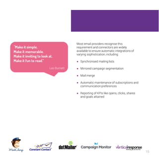 15 
Most email providers recognise this 
requirement and connectors are widely 
available to ensure automatic integrations of 
varying sophistication, including: 
● Synchronised mailing lists 
● Mirrored campaign segmentation 
● Mail merge 
● Automatic maintenance of subscriptions and 
communication preferences 
● Reporting of KPIs like opens, clicks, shares 
and goals attained 
“Make it simple. 
Make it memorable. 
Make it inviting to look at. 
Make it fun to read.” 
Leo Burnett 
 