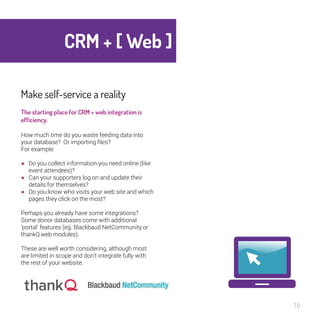 CRM + [ Web ] 
16 
Make self-service a reality 
The starting place for CRM + web 
integration is efficiency. 
How much time do you waste feeding data into 
your database? Or importing files? 
For example: 
● Do you collect information you need online (like 
event attendees)? 
● Can your supporters log on and update their 
details for themselves? 
● Do you know who visits your web site and which 
pages they click on the most? 
Perhaps you already have some integrations? 
Some donor databases come with additional 
‘portal’ features (eg. Blackbaud NetCommunity or 
thankQ web modules). 
These are well worth considering, although most 
are limited in scope and don’t integrate fully with 
the rest of your website. 
 