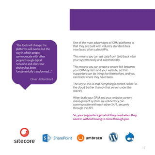17 
One of the main advantages of CRM platforms is 
that they are built with industry standard data 
interfaces, often called APIs. 
This means you can get data from (and back into) 
your system easily and automatically. 
This means you can create a secure link between 
your CRM system and your website, so that 
supporters can do things for themselves, and you 
can track where they have been. 
The key to this is that everything is stored online ‘in 
the cloud’ (rather than on that server under the 
stairs!). 
When both your CRM and your website content 
management system are online they can 
communicate with each other 24/7, securely 
through the API. 
So, your supporters get what they need 
when they need it, without having to come 
through you. 
“The tools will change, the 
platforms will evolve, but 
the way in which people 
communicate with other 
people through digital 
networks and electronic 
devices has been 
fundamentally transformed 
….” 
Oliver J Blanchard 
 