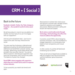 CRM + [ Social ] 
18 
Back to the future 
Facebook, LinkedIn, Twitter, You Tube, 
Instagram, Snapchat … the wonderful 
world of online social media! . 
We all know about it, most of use one platform 
or another, but how many of us use it to engage 
with our supporters? 
And not just to broadcast news - use it as it is 
meant to be used: two-way, interactive and 
social. 
Ten years ago few fundraisers collected email 
addresses as well as the old fashioned postal 
addresses we had all been using for so long. 
Not so today. Before long, social media will be 
more prevalent than any other channel. You 
cannot afford to ignore it. And because 
supporters now owns the conversation, and it 
can be very public. The balance of power has 
changed. 
Social CRM is about engaging with 
supporters where they are, on their terms 
and in in response to their interests. 
To be successful, you need to be honest and 
open. 
Best practice is to listen first, track issues 
and opinions, and then offer valuable 
content, respond to questions and engage in 
discussions. Blatant promotion, selling and 
bluster will meet with disdain. 
By its nature, social media exists 
through technology. And technology 
also offers the means to address the 
opportunity. 
In practice, social CRM is about designing 
business processes, rules, and workflows to 
engage supporters in a conversation that 
leads to trust, transparency and mutual 
benefit. 
In other, words, it’s just like old fashioned 
fundraising, but its online! 
There are all sorts of digital tools available to 
help you engage in this new environment, 
such as Hootsuite, Sprout Social and 
Radian6. 
 