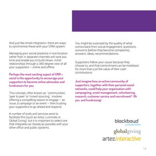 19 
And just like email integration, there are ways 
to synchronise these with your CRM system. 
Managing your social presence in one 
location rather than in separate channels will 
save you time and enable you to build closer, 
richer relationships through a 360-degree 
view of all your supporters – online and 
offline. 
Perhaps the most exciting aspect of 
CRM + social is the opportunity to 
encourage your supporters to become 
online advocates and fundraisers for 
you. 
This concept, often known as ‘communities’, 
‘peer to peer ’or ‘crowd sourcing’, involves 
offering a compelling reason to engage – an 
issue, a campaign or an event – then trusting 
your supporters to go ahead and respond. 
A number of tools and services exist to 
facilitate this (such as Artez, Luminate or 
Global Giving) but it is important to select one 
that integrates as closely as possible with 
your other office and public systems. 
You might be surprised by the quality of what 
comes back from social engagement: questions, 
concerns (before they become complaints), 
answers, ideas, recommendations. 
Supporters follow your cause because they 
choose to, and that commitment can be mobilised 
for more than just the value of their cash 
contributions. 
Just imagine how an active community of 
supporters, together with their personal 
social networks, could help your 
organisation with campaigning, event 
management, volunteering, research, 
customer service and recruitment? Oh 
yes, and fundraising! 
 