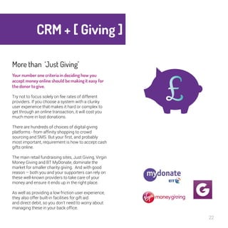 CRM + [ Giving ] 
22 
More than ‘Just Giving’ 
Your number one criteria in deciding how 
you accept money online should be making 
it easy for the donor to give. 
Try not to focus solely on fee rates of different 
providers. If you choose a system with a clunky 
user experience that makes it hard or complex to 
get through an online transaction, it will cost you 
much more in lost donations. 
There are hundreds of choices of digital giving 
platforms - from affinity shopping to crowd sourcing 
and SMS. But your first, and probably most 
important, requirement is how to accept cash gifts 
online. 
The main retail fundraising sites, Just Giving, 
Virgin Money Giving and BT MyDonate, dominate 
the market for smaller charity giving. And with 
good reason – both you and your supporters can 
rely on these well-known providers to take care of 
your money and ensure it ends up in the right 
place. 
As well as providing a low friction user experience, 
they also offer built-in facilities for gift aid 
and direct debit, so you don’t need to worry about 
managing these in your back office. 
 