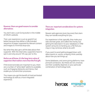 23 
There are important considerations for 
systems integration. 
Beware web agencies (even big ones) that claim 
they can handle everything for you. 
Our experience is that, typically, they make your 
web site look great, and collect the money, but 
getting the data back in to your database or CRM 
system amounts to handing you a file that you 
may or may not know what to do with! 
If you want to avoid getting bogged down with 
data imports or, worse, re-keying, think carefully 
about how you set things up. 
Some databases, and some giving platforms, 
have pre-built connectors. But these are not 
universal, and their suitability depends on your 
particular combination of technology tools. 
However, there are good reasons to 
consider alternatives. 
You don’t see a Just Giving button in the middle 
of CRUK’s website. 
Their user experience is just as good (if not 
better) because they deliver a fully branded 
sequence of pages supported by relevant content 
and images to minimise drop-outs. 
But what they also get is all the data about their 
supporter. With the retail sites, supporters have 
to opt-in and only around 15% say ‘yes’ to this. 
And as we all know, it’s the long-term 
value of supporters that matters more 
than the first gift. 
If the brand and data are important to you, there 
are a number of “white label” platforms available, 
such as Engaging Networks and Heroix, that 
enable you to brand their processes. 
This means you get the benefit of tried and 
tested technology as well as a more integrated 
experience. 
 