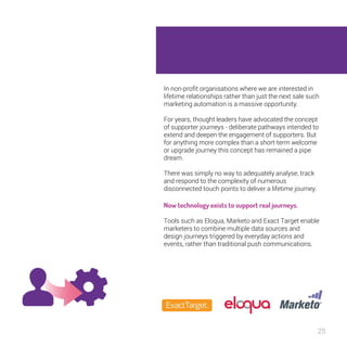 In non-profit organisations where we are interested in 
lifetime relationships rather than just the next sale such 
marketing automation is a massive opportunity. 
25 
For years, thought leaders have advocated the 
concept of supporter journeys - deliberate pathways 
intended to extend and deepen the engagement of 
supporters. But for anything more complex than a 
short-term welcome or upgrade journey this concept 
has remained a pipe dream. 
There was simply no way to adequately analyse, track 
and respond to the complexity of numerous 
disconnected touch points to deliver a lifetime journey. 
Now technology exists to support real 
journeys. 
Tools such as Eloqua, Marketo and Exact Target 
enable marketers to combine multiple data sources 
and design journeys triggered by everyday actions and 
events, rather than traditional push communications. 
 