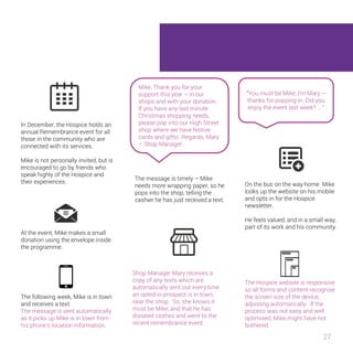 “You must be Mike, I’m Mary – 
thanks for popping in. Did you 
enjoy the event last week? … “ 
27 
In December, the Hospice holds an 
annual Remembrance event for all 
those in the community who are 
connected with its services. 
Mike is not personally invited, but is 
encouraged to go by friends who 
speak highly of the Hospice and 
their experiences. 
At the event, Mike makes a small 
donation using the envelope inside 
the programme. 
The following week, Mike is in town 
and receives a text. 
The message is sent automatically 
as it picks up Mike is in town from 
his phone’s location information. 
Mike, Thank you for your 
support this year – in our 
shops and with your donation. 
If you have any last minute 
Christmas shopping needs, 
please pop into our High Street 
shop where we have festive 
cards and gifts! Regards, Mary 
– Shop Manager. 
The message is timely – Mike 
needs more wrapping paper, so he 
pops into the shop, telling the 
cashier he has just received a text. 
Shop Manager Mary receives a 
copy of any texts which are 
automatically sent out every time 
an opted-in prospect is in town, 
near the shop. So, she knows it 
must be Mike, and that he has 
donated clothes and went to the 
recent remembrance event. 
On the bus on the way home Mike 
looks up the website on his mobile 
and opts in for the Hospice 
newsletter. 
He feels valued, and in a small 
way, part of its work and his 
community. 
The Hospice website is responsive 
so all forms and content recognise 
the screen size of the device,. 
adjusting automatically. If the 
process was not easy and well 
optimised, Mike might have not 
bothered. 
 