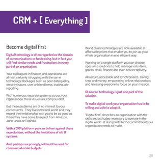 28 
CRM + [ Everything 
] 
Become digital first 
Digital technology is often regarded as the 
domain of communications or fundraising, 
but in fact you will find similar needs and 
frustrations in every part of an 
organisation. 
Your colleagues in finance, and operations are 
almost certainly struggling with the same 
technology blockages such as poor data quality, 
security issues, user unfriendliness, inadequate 
reporting. 
With numerous separate systems across your 
organisation, these issues are compounded. 
But these problems are of no interest to your 
constituents. They live in the real world and they 
expect their relationship with you to be as good as 
those they have come to expect from Amazon, 
John Lewis or Expedia. 
With a CRM platform you can deliver 
against these expectations, without the 
limitations of old IT systems. 
And, perhaps surprisingly, without the 
need for commercial-scale budgets. 
World-class technologies are now available at 
affordable prices that enable you to join up your 
whole organisation in one efficient way. 
Working on a single platform you can choose 
specialist solutions to help manage volunteers, 
grants, retail, finance and even service delivery. 
All secure, accessible and synchronised - saving 
time and money, empowering online relationships 
and releasing everyone to focus on your mission. 
Of course, technology is just one part of 
the solution. 
To make digital work your organisation has 
to be willing and able to adopt it. 
“Digital first” describes an organisation with the 
skills and attitudes necessary to operate in the 
digital world. It also points to the commitment your 
organisation needs to make. 
 