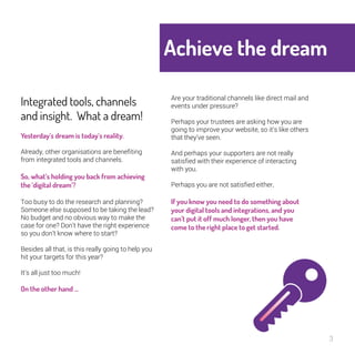 Achieve the 
dream 
3 
Integrated tools, 
channels and insight. 
What a dream! 
Yesterday’s dream is today’s reality. 
Already, other organisations are benefiting 
from integrated tools and channels. 
So, what’s holding you back from 
achieving the ‘digital dream’? 
Too busy to do the research and planning? 
Someone else supposed to be taking the 
lead? No budget and no obvious way to 
make the case for one? Don’t have the right 
experience so you don’t know where to start? 
Besides all that, is this really going to help you 
hit your targets for this year? 
It’s all just too much! 
On the other hand … 
Are your traditional channels like direct mail 
and events under pressure? 
Perhaps your trustees are asking how you are 
going to improve your website, so it’s like 
others that they’ve seen. 
And perhaps your supporters are not really 
satisfied with their experience of interacting 
with you. 
Perhaps you are not satisfied either. 
If you know you need to do something 
about your digital tools and 
integrations, and you can’t put it off 
much longer, then you have come to the 
right place to get started. 
 