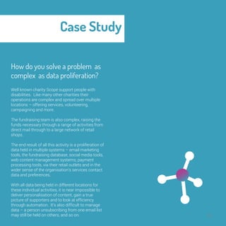 Case Study 
30 
How do you solve a 
problem as complex as 
data proliferation? 
Well known charity Scope support people with 
disabilities. Like many other charities their 
operations are complex and spread over multiple 
locations – offering services, volunteering, 
campaigning and more. 
The fundraising team is also complex, raising the 
funds necessary through a range of activities from 
direct mail through to a large network of retail 
shops. 
The end result of all this activity is a proliferation of 
data held in multiple systems – email marketing 
tools, the fundraising database, social media tools, 
web content management systems, payment 
processing tools, via their retail outlets and in the 
wider sense of the organisation’s services contact 
data and preferences. 
With all data being held in different locations for 
these individual activities, it is near impossible to 
deliver personalisation of content, gain a true 
picture of supporters and to look at efficiency 
through automation. It’s also difficult to manage 
data – a person unsubscribing from one email list 
may still be held on others, and so on. 
 