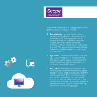 31 
We worked with the team at Scope to identify 
three potential options for moving forward. 
1. Data Warehouse - keep the existing donor 
database and work around data issues with a 
data warehouse. Although data is still held in 
multiple sources it is channelled into a new 
warehouse where it can be more easily 
analysed as if from a single source and reports 
provided. The issue with a proliferation of data 
still exists, and all the data sources will require 
ongoing attention. 
2. Synchronise - add a new component which 
acts as a two-way integration to store all the 
data and solve reporting issues, synchronising 
and updating data from multiple sources so it is 
coherently presented for a user. 
3. New CRM - replace the existing database and 
infrastructure with a more fundamental system 
based on current and future requirements of 
the whole organisation. This is the most 
complex as it involves rationalising the existing 
data sources but after the initial investment of 
time, will be the most efficient as data will be 
held in a single location with only one system 
requiring administration and ongoing support. 
 