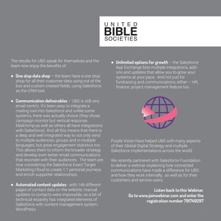 35 
The results for UBS speak for themselves and the 
team now enjoy the benefits of: 
● One stop data shop – the team have a one 
stop shop for all their customer data using out of 
the box and custom created fields, using 
Salesforce as the CRM tool. 
● Communication deliverables – UBS is still 
very email centric. It’s been easy to integrate a 
mailing tool into Salesforce and unlike some 
systems, there was actually choice (they chose 
campaign monitor but vertical response, 
Mailchimp as well as others all have integrations 
with Salesforce). And all this means that there is 
a deep and well integrated way to not only send 
to multiple audiences, groups and in multiple 
languages, but great engagement statistics too. 
This allows them to inform the broader strategy 
and develop even better email communications 
that resonate with their audiences. The team 
are now considering the Salesforce Exact 
Target Marketing Cloud to create 1:1 personal 
journeys and enrich supporter relationships. 
● Automated content updates - with 146 
different pages of contact data on the website, 
manual updates to contacts were impossible, so 
a bit of technical wizardry has integrated 
elements of Salesforce with content 
management system, WordPress. 
● Unlimited options for growth – the 
Salesforce App Exchange lists multiple 
integrations, add-ons and updates that allow 
you to grow your systems at your pace. And not 
just for fundraising and communications, either 
– HR, finance, project management feature too. 
Purple Vision have helped UBS with many aspects 
of their Global Digital Strategy and multiple 
Salesforce implementations across the world. 
We recently partnered with Salesforce Foundation 
to deliver a webinar explaining how connected 
communications have made a difference for UBS 
and how they work internally, as well as for their 
customers and service users. 
Listen back to this Webinar. 
Go to www.joinwebinar.com and enter the 
registration number 791749297 
 