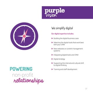 37 
We simplify digital 
Our digital expertise includes: 
 Building the digital business case 
 Selecting the digital tools that work best 
with your CRM 
 New websites or content management 
systems 
 Integrating digital tools and CRM 
 Digital strategy 
 Supporting the internal and cultural shift 
to digital thinking 
 Training and staff development 
 