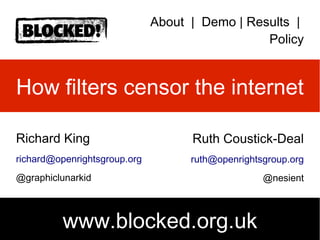 About | Demo | Results |
Policy
How filters censor the internet
Richard King
richard@openrightsgroup.org
@graphiclunarkid
Ruth Coustick-Deal
ruth@openrightsgroup.org
@nesient
www.blocked.org.uk
 