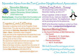 November News from the Port Gardner Neighborhood Association 
November Meeting 
Monday, November 10, 2014 at 7pm 
Jackson Elementary School Cafeteria 
(3700 Federal Ave) 
Holiday Party Potluck. . .Yummy! 
Meeting Guests: Chuck from Medic One Foundation and 
a representative from the Port of Everett with an update. 
We are planning a party instead of a 
December meeting, so who’s in?! 
Bring an appetizer, entrée or dessert 
and share the joy, meet your neighbors 
and make new friends. The neighborhood 
will be providing items for the potluck too. 
RSVP at the November meeting or contact our Chair, 
Andrea Tucker, at portgardnerchair@gmail.com 
Important Meeting Dates: 
 City Council Chambers at 3002 Wetmore Ave 
- City Council 
o November 5, 12, 19 at 6:30pm, 
o November 26 at 12:30pm 
- Planning Commission 
o Nov 4, 18 at 6:30pm 
Forgotten Creek Fall Planting 
November is planting month at the Forgotten Creek 
Natural Area. This year we will be planting native trees 
and shrubs on Saturday, November 8, 2014 from 
10am – Noon. Volunteers make it happen! 
If you are new to the neighborhood and would like to see 
the Forgotten Creek project from the inside, consider 
joining us for an hour or two. 
No experience needed and all tools are supplied. Feel 
free to wear your own gloves or borrow ours. 
Meet at the lower entrance, downhill from the corner of 
Kromer Ave & Bond St across from Depot Park Garden. 
Contact Bob Jackson at 425-303-0127 or 
bjacksonjmurphy@aol.com 
We look forward to seeing you at our 
meeting, fall planting and holiday party! 
- Chair, Andrea Tucker 
