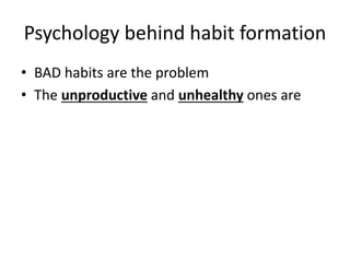 Psychology behind habit formation 
• BAD habits are the problem 
• The unproductive and unhealthy ones are 
 