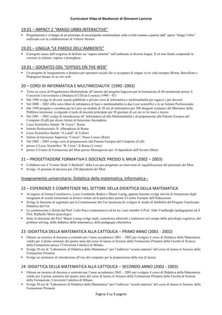Curriculum Vitae et Studiorum di Giovanni Lariccia
Pagina 3 su 9 pagine
19.01 – IMPACT 2 “IMAGO URBIS INTERACTIVE”
 Progettazione e sviluppo di un prototipo di enciclopedia multimediale sulla civiltà romana a partire dall’ opera “Imago Urbis”
realizzata con la collaborazione di Vittorio Storaro.
19.01 – LINGUA “LE PAROLE DELL’AMBIENTE”
 Il progetto nasce dall’esigenza di definire un “sapere minimo” sull’ambiente in diverse lingue. Il cd rom finale comprende le
versioni in italiano, inglese e portoghese.
19.01 – SOCRATES ODL “GYPSIES ON THE WEB”
 Un progetto di insegnamento a distanza per operatori sociali che si occupano di zingari in tre città europee (Roma, Barcellona e
Perpignan) basato su un sito web.
20 – CORSI DI INFORMATICA E MULTIMEDIALITA’ (1990 -2003)
 Tiene un corso di Progettazione Multimediale all’interno del progetto Ingecom per la formazione di 60 neolaureati presso il
Consorzio Universitario a Distanza (CUD) di Cosenza (1990 – 92)
 Dal 1998 svolge in diverse scuole pubbliche e private corsi di informatica e multimedialità per ragazzi e per docenti.
 Nel 2000 – 2002 offre corsi liberi di infomatica di base e multimedialità in due Licei scientifici e in un Istituto Professionale.
 Dal 1999 progetta e coordina per la Luiss un modulo di 30 ore di informatica per 200 dirigenti scolastici del Ministero della
Pubblica istruzione; svolgendo il ruolo di docente principale per 50 giornate di sei ore in tre mesi e mezzo
 Nel 2001 – 2002 svolge di introduzione all’ Informatica ed alla Multimedialità e di preparazione alla Patente Europea del
Computer (Ecdl) per alcuni Istituti di Istruzione Secondaria:
 Liceo Scientifico Statale “B. Croce”, Roma
 Istituto Professionale IV Alberghiero di Roma
 Liceo Scientifico Statale “A.Landi” di Velletri
 Istituto di Istruzione Superiore “Corese”, Passo Corese (Rieti)
 Nel 2002 – 2003 svolge corsi di preparazione alla Patente Europea del Computer (Ecdl)
 presso il Liceo Scientifico “B. Croce” di Roma (2 corsi)
 presso il Centro di Formazione del Miur presso Monteporzio per 10 dipendenti dell’Invalsi (Miur)
21 – PROGETTAZIONE FORMATIVA E DOCENZE PRESSO IL MIUR (2002 – 2003)
 Collabora con il “Centro Studi V.Bachelet” della Luis per progettare un intervento di riqualificazione del personale del Miur
 Svolge 14 giornate di docenza per 230 dipendenti del Miur
Insegnamento universitario: Didattica della matematica, Informatica--
22 – ESPERIENZE E COMPETENZE NEL SETTORE DELLA DIDATTICA DELLA MATEMATICA
 Al seguito di Emma Castelnuovo, Lucio Lombardo Radice e Mauro Laeng, appena laureato svolge attività di formazione degli
insegnanti di scuola elementare in diversi istituti ed in particolare presso il Centro Europeo dell’Educazione
 Svolge la funzione di segretario per la Commissione del Cnr incaricata di svolgere lo studio di fattibilità del Progetto Finalizzato
Didattica del Cnr
 La commissione è diretta dal Prof. Carlo Pucci (matematico) ed ha tra i suoi membri il Prof. Aldo Visalberghi (pedagogista) ed il
Prof. Raffaello Misiti (psicologo)
 Sotto la direzione del Prof. Mauro Laeng svolge studi, consulenze editoriali e traduzioni nel campo della psicologia cognitiva, del
problem solving, della didattica della matematica, della pedagogia cibernetica.
23 -DIDATTICA DELLA MATEMATICA ALLA CATTOLICA – PRIMO ANNO (2001 - 2002)
 Ottiene un incarico di docenza a contratto per l’anno accademico 2001 – 2002 per svolgere il corso di Didattica della Matematica
valido per il primo semestre del quarto anno del corso di laurea in Scienze della Formazione Primaria della Facoltà di Scienze
della Formazione presso l’Università Cattolica di Milano.
 Svolge 50 ore di “Laboratorio di Didattica della Matematica” per l’indirizzo “scuola materna” del corso di laurea in Scienze della
Formazione Primaria
 Svolge un seminario di introduzione all’uso del computer per la preparazione della tesi di laurea.
24 -DIDATTICA DELLA MATEMATICA ALLA CATTOLICA – SECONDO ANNO (2002 - 2003)
 Ottiene un incarico di docenza a contratto per l’anno accademico 2002 – 2003 per svolgere il corso di Didattica della Matematica
valido per il primo semestre del quarto anno del corso di laurea in Scienze della Formazione Primaria della Facoltà di Scienze
della Formazione, Università Cattolica di Milano.
 Svolge 50 ore di “Laboratorio di Didattica della Matematica” per l’indirizzo “scuola materna” del corso di laurea in Scienze della
Formazione Primaria
 