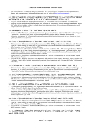 Curriculum Vitae et Studiorum di Giovanni Lariccia
Pagina 5 su 9 pagine
 Nell’ ambito del corso di Fondamenti di logica e informatica alla Lumsa sviluppa un sito per dedicato all’ apprendimento a
distanza della matematica e dell’ informatica di base che si trova all’ indirizzo www.imparareaimparare.it.
34 – PROGETTAZIONE E SPERIMENTAZIONE DI UNITA’ DIDATTICHE PER L’ APPRENDIMENTO DELLA
MATEMATICA NELLA PRIMA FASCIA DELLA SCUOLA DELL’OBBLIGO (2001 – 2005)
 Svolge un corso di introduzione alla progettazione formativa per 14 insegnanti della scuola elementare Thouar di Novara
 Svolge un corso di formazione alla progettazione di unità didattiche per 90 allieve dell’ Istituto Maddalena di Canossa di Monza
 Nell’ambito dei corsi suddetti sviluppa e collauda alcune unità didattiche destinate all’apprendimento della matematica con il
computer (Pavimenti, Ipermosaici)
35– IMPARARE A PENSARE CON L’ INFORMATICA DELLA MENTE
 Insieme con il Prof. Alessandro Antonietti organizza un convegno per le scuole presso la Università Cattolica sul tema “Imparare
a pensare con l’ informatica della mente”. Il convegno si è tenuto il 20 maggio 2006 con una buona partecipazione
 Sullo stesso tema, assieme all’ Ufficio della Formazione Permanente della Cattolica ha promosso dei corsi di trenta ore rivolti
agli insegnanti della scuola primaria
36– DIDATTICA DELLA MATEMATICA ALLA CATTOLICA – SESTO ANNO (2006 - 2007)
 Ottiene un incarico di docenza a contratto per l’anno accademico 2006 – 2007 per svolgere il corso di Didattica della Matematica
valido per il primo semestre del quarto anno del corso di laurea in Scienze della Formazione Primaria della Facoltà di Scienze
della Formazione presso l’Università Cattolica di Milano.
 Ottiene una estensione dell’ incarico di docenza a contratto per l’anno accademico 2006 – 2007 per svolgere il corso di Didattica
della Matematica per il Corso di laurea organizzato dalla Cattolica e dal Credito Valtellinese per la Valtellina a Tresivio. Detto
corso è valido per il primo semestre del quarto anno del corso di laurea in Scienze della Formazione Primaria della Facoltà di
Scienze della Formazione presso l’Università Cattolica di Milano.
 Svolge 100 ore di “Laboratorio di Didattica della Matematica” per l’indirizzo “scuola materna” del corso di laurea in Scienze
della Formazione Primaria
 Svolge 50 ore di “Laboratorio di Didattica della Matematica” per l’indirizzo “scuola materna” del corso di laurea in Scienze della
Formazione Primaria della Facoltà di Scienze della Formazione – Corso organizzato dalla Cattolica e dal Credito Valtellinese per
la Valtellina
37– FONDAMENTI DI LOGICA E DI INFORMATICA ALLA LUMSA – TERZO ANNO (2006 - 2007)
 Ottiene un incarico di docenza a contratto per l’anno accademico 2006 – 2007 per svolgere il corso di Fondamenti di Logica e di
Informatica per la Didattica valido per il secondo semestre del terzo anno del corso di laurea in Scienze della Formazione
Primaria della Facoltà di Scienze della Formazione presso l’Università Lumsa di Roma.
38– DIDATTICA DELLA MATEMATICA UNIVERSITA’ DELL’ AQUILA – SECONDO ANNO (2006 - 2007)
 Ottiene un incarico di docenza a contratto per l’anno accademico 2006 – 2007 per svolgere un corso di trenta ore di Didattica
della Matematica valido per il secondo semestre del secondo anno del corso di laurea in Scienze della Formazione Primaria della
Facoltà di Scienze della Formazione presso l’Università dell’ Aquila.
39 – TESI DI LAUREA IN DIDATTICA DELLA MATEMATICA ALLA CATTOLICA (2001 – 2006)
 E’ relatore presso la Università Cattolica di 18 tesi di laurea in Didattica della Matematica, di cui 13 già concluse (con otto 110 e
lode, un 106, un 107, due 108 ed un 110) ed altre 5 da concludere
 Le tesi sono centrate sull’ apprendimento della matematica, i processi cognitivi di base e la rappresentazione delle conoscenze e
comportano generalmente un lavoro empirico, la progettazione di una didattica, solitamente con una applicazione interattiva
multimediale per il computer, ed un collaudo della applicazione interattiva con particolare attenzione ai problemi di usabilità e di
interfaccia, presso una o più scuole
40– DIDATTICA DELLA MATEMATICA ALLA CATTOLICA – SETTIMO ANNO (2007 - 2008)
 Ottiene un incarico di docenza a contratto per l’anno accademico 2007 – 2008 per svolgere il corso di Didattica della Matematica
valido per il primo semestre del quarto anno del corso di laurea in Scienze della Formazione Primaria della Facoltà di Scienze
della Formazione presso l’Università Cattolica di Milano.
 Svolge 100 ore di “Laboratorio di Didattica della Matematica” per l’indirizzo “scuola materna” del corso di laurea in Scienze
della Formazione Primaria
41– MATEMATICHE ELEMENTARI DA UN PUNTO DI VISTA SUPERIORE ALLA CATTOLICA – PRIMO
ANNO (2007 - 2008)
 